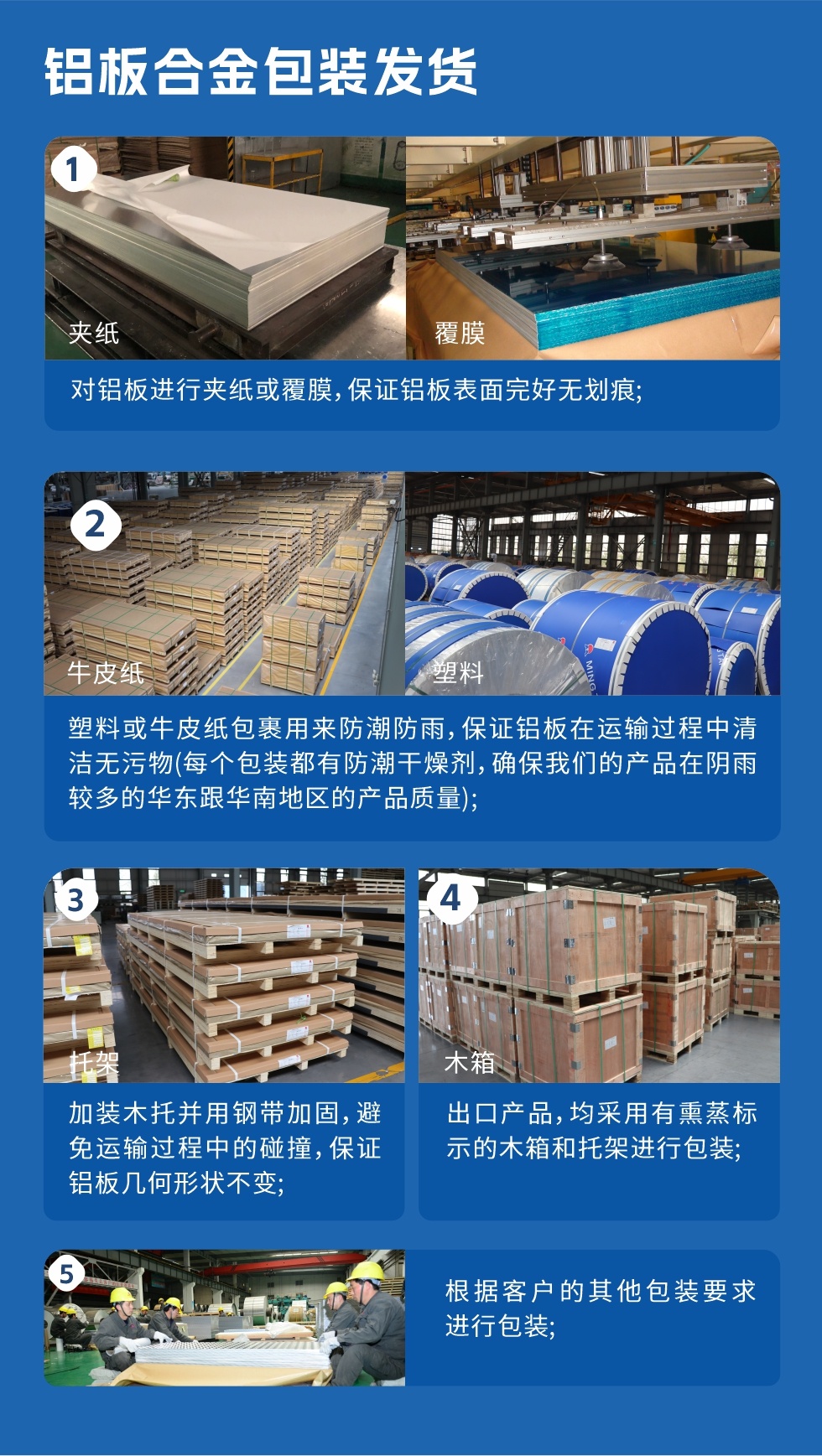 鋁板合金包裝發(fā)貨
　　1、對(duì)鋁板進(jìn)行夾紙或覆膜，保證鋁板表面完好無劃痕；

　　2、塑料或牛皮紙包裹用來防潮防雨，保證鋁板在運(yùn)輸過程中清潔無污物(每個(gè)包裝都有防潮干燥劑，確保我們的產(chǎn)品在陰雨較多的華東跟華南地區(qū)的產(chǎn)品質(zhì)量)；

　　3、加裝木托并用鋼帶加固，避免運(yùn)輸過程中的碰撞，保證鋁板幾何形狀不變；

　　4、出口產(chǎn)品，均采用有熏蒸標(biāo)示的木箱和托架進(jìn)行包裝；

　　5、根據(jù)客戶的其他包裝要求進(jìn)行包裝。
